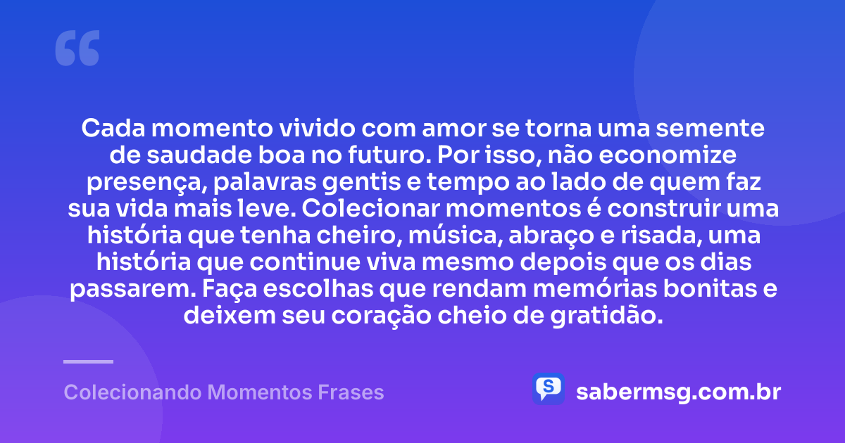 Cada momento vivido com amor se torna uma semente de saudade boa no futuro. Por isso, não economize presença, palavras gentis e tempo ao lado de quem faz sua vida mais leve. Colecionar momentos é construir uma história que tenha cheiro, música, abraço e risada, uma história que continue viva mesmo depois que os dias passarem. Faça escolhas que rendam memórias bonitas e deixem seu coração cheio de gratidão. — Colecionando Momentos Frases