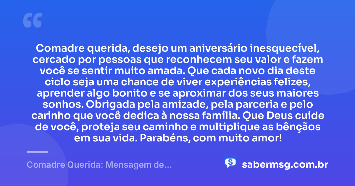 Comadre querida, desejo um aniversário inesquecível, cercado por pessoas que reconhecem seu valor e fazem você se sentir muito amada. Que cada novo dia deste ciclo seja uma chance de viver experiências felizes, aprender algo bonito e se aproximar dos seus maiores sonhos. Obrigada pela amizade, pela parceria e pelo carinho que você dedica à nossa família. Que Deus cuide de você, proteja seu caminho e multiplique as bênçãos em sua vida. Parabéns, com muito amor! — Comadre Querida: Mensagem de Aniversário para Comadre