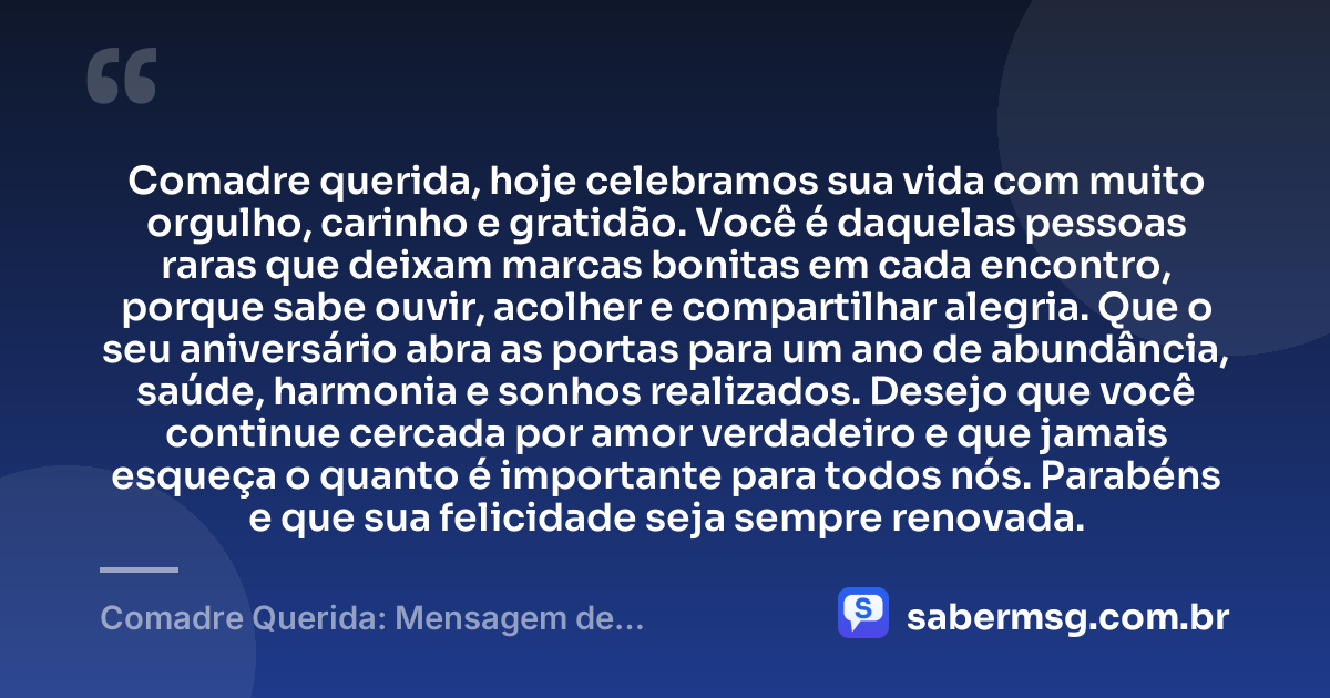 Comadre querida, hoje celebramos sua vida com muito orgulho, carinho e gratidão. Você é daquelas pessoas raras que deixam marcas bonitas em cada encontro, porque sabe ouvir, acolher e compartilhar alegria. Que o seu aniversário abra as portas para um ano de abundância, saúde, harmonia e sonhos realizados. Desejo que você continue cercada por amor verdadeiro e que jamais esqueça o quanto é importante para todos nós. Parabéns e que sua felicidade seja sempre renovada. — Comadre Querida: Mensagem de Aniversário para Comadre