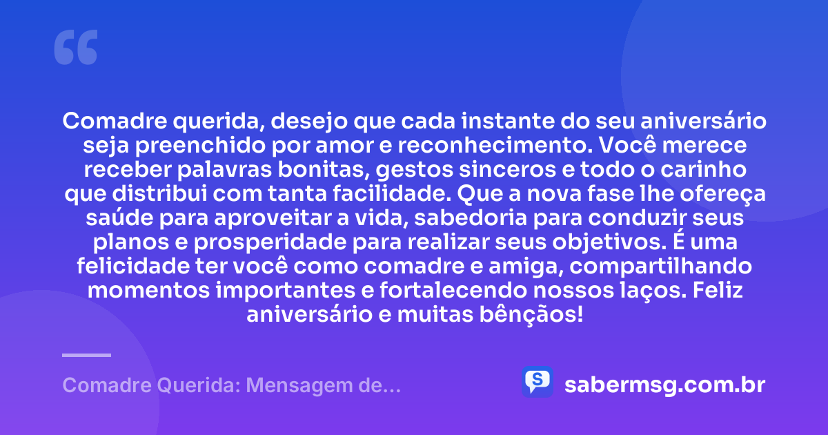 Comadre querida, desejo que cada instante do seu aniversário seja preenchido por amor e reconhecimento. Você merece receber palavras bonitas, gestos sinceros e todo o carinho que distribui com tanta facilidade. Que a nova fase lhe ofereça saúde para aproveitar a vida, sabedoria para conduzir seus planos e prosperidade para realizar seus objetivos. É uma felicidade ter você como comadre e amiga, compartilhando momentos importantes e fortalecendo nossos laços. Feliz aniversário e muitas bênçãos! — Comadre Querida: Mensagem de Aniversário para Comadre