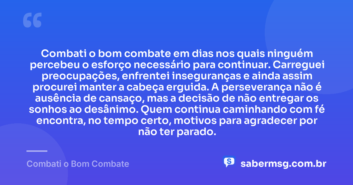 Combati o bom combate em dias nos quais ninguém percebeu o esforço necessário para continuar. Carreguei preocupações, enfrentei inseguranças e ainda assim procurei manter a cabeça erguida. A perseverança não é ausência de cansaço, mas a decisão de não entregar os sonhos ao desânimo. Quem continua caminhando com fé encontra, no tempo certo, motivos para agradecer por não ter parado. — Combati o Bom Combate
