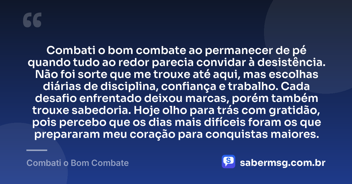 Combati o bom combate ao permanecer de pé quando tudo ao redor parecia convidar à desistência. Não foi sorte que me trouxe até aqui, mas escolhas diárias de disciplina, confiança e trabalho. Cada desafio enfrentado deixou marcas, porém também trouxe sabedoria. Hoje olho para trás com gratidão, pois percebo que os dias mais difíceis foram os que prepararam meu coração para conquistas maiores. — Combati o Bom Combate