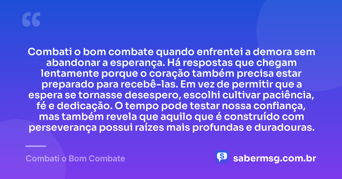 Combati o bom combate quando enfrentei a demora sem abandonar a esperança. Há respostas que chegam lentamente porque o coração também precisa estar preparado para recebê-las. Em vez de permitir que a espera se tornasse desespero, escolhi cultivar paciência, fé e dedicação. O tempo pode testar nossa confiança, mas também revela que aquilo que é construído com perseverança possui raízes mais profundas e duradouras. — Combati o Bom Combate