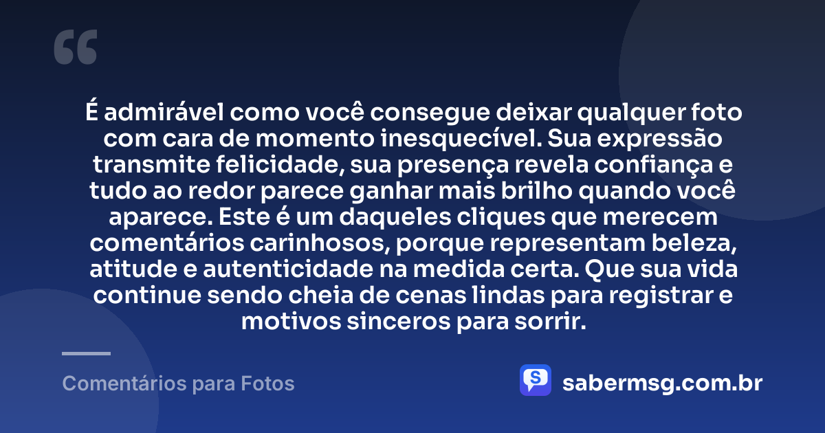 É admirável como você consegue deixar qualquer foto com cara de momento inesquecível. Sua expressão transmite felicidade, sua presença revela confiança e tudo ao redor parece ganhar mais brilho quando você aparece. Este é um daqueles cliques que merecem comentários carinhosos, porque representam beleza, atitude e autenticidade na medida certa. Que sua vida continue sendo cheia de cenas lindas para registrar e motivos sinceros para sorrir. — Comentários para Fotos