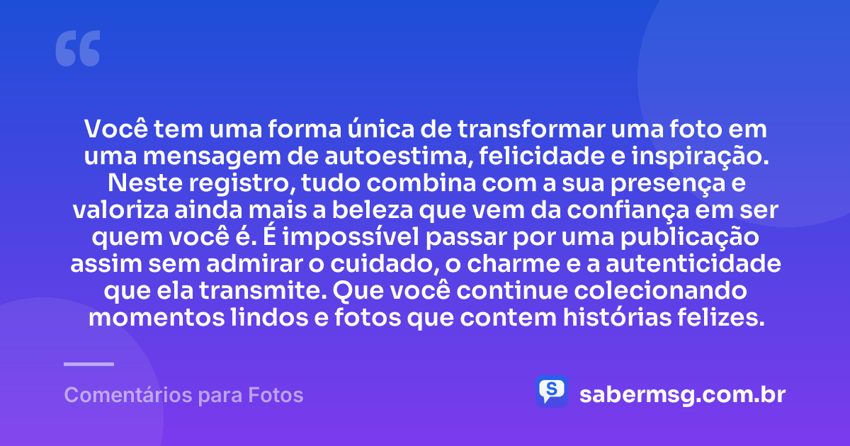 Você tem uma forma única de transformar uma foto em uma mensagem de autoestima, felicidade e inspiração. Neste registro, tudo combina com a sua presença e valoriza ainda mais a beleza que vem da confiança em ser quem você é. É impossível passar por uma publicação assim sem admirar o cuidado, o charme e a autenticidade que ela transmite. Que você continue colecionando momentos lindos e fotos que contem histórias felizes. — Comentários para Fotos