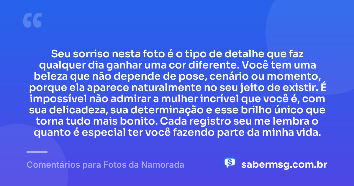 Seu sorriso nesta foto é o tipo de detalhe que faz qualquer dia ganhar uma cor diferente. Você tem uma beleza que não depende de pose, cenário ou momento, porque ela aparece naturalmente no seu jeito de existir. É impossível não admirar a mulher incrível que você é, com sua delicadeza, sua determinação e esse brilho único que torna tudo mais bonito. Cada registro seu me lembra o quanto é especial ter você fazendo parte da minha vida. — Comentários para Fotos da Namorada