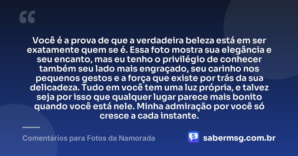 Você é a prova de que a verdadeira beleza está em ser exatamente quem se é. Essa foto mostra sua elegância e seu encanto, mas eu tenho o privilégio de conhecer também seu lado mais engraçado, seu carinho nos pequenos gestos e a força que existe por trás da sua delicadeza. Tudo em você tem uma luz própria, e talvez seja por isso que qualquer lugar parece mais bonito quando você está nele. Minha admiração por você só cresce a cada instante. — Comentários para Fotos da Namorada