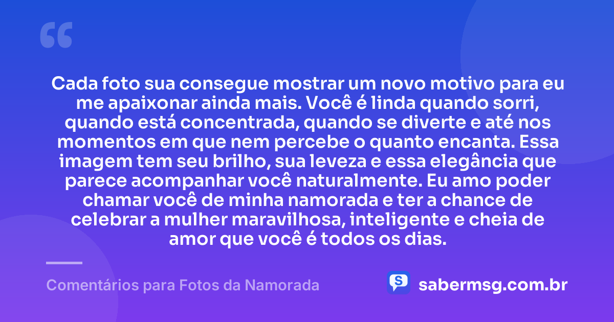 Cada foto sua consegue mostrar um novo motivo para eu me apaixonar ainda mais. Você é linda quando sorri, quando está concentrada, quando se diverte e até nos momentos em que nem percebe o quanto encanta. Essa imagem tem seu brilho, sua leveza e essa elegância que parece acompanhar você naturalmente. Eu amo poder chamar você de minha namorada e ter a chance de celebrar a mulher maravilhosa, inteligente e cheia de amor que você é todos os dias. — Comentários para Fotos da Namorada