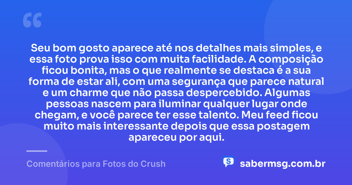 Seu bom gosto aparece até nos detalhes mais simples, e essa foto prova isso com muita facilidade. A composição ficou bonita, mas o que realmente se destaca é a sua forma de estar ali, com uma segurança que parece natural e um charme que não passa despercebido. Algumas pessoas nascem para iluminar qualquer lugar onde chegam, e você parece ter esse talento. Meu feed ficou muito mais interessante depois que essa postagem apareceu por aqui. — Comentários para Fotos do Crush