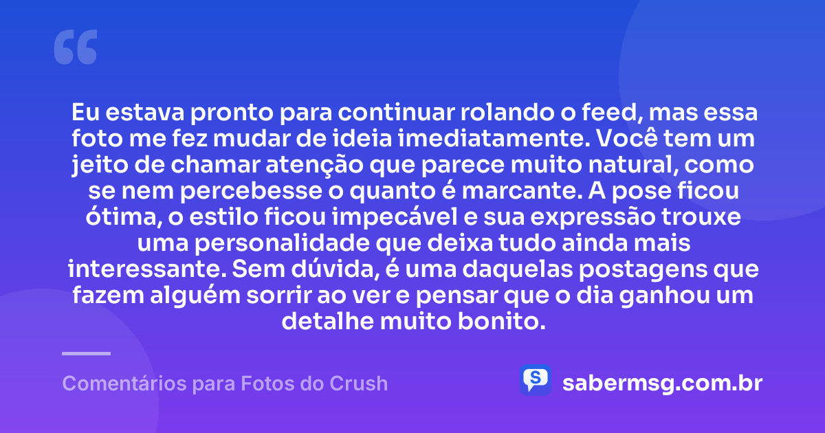 Eu estava pronto para continuar rolando o feed, mas essa foto me fez mudar de ideia imediatamente. Você tem um jeito de chamar atenção que parece muito natural, como se nem percebesse o quanto é marcante. A pose ficou ótima, o estilo ficou impecável e sua expressão trouxe uma personalidade que deixa tudo ainda mais interessante. Sem dúvida, é uma daquelas postagens que fazem alguém sorrir ao ver e pensar que o dia ganhou um detalhe muito bonito. — Comentários para Fotos do Crush