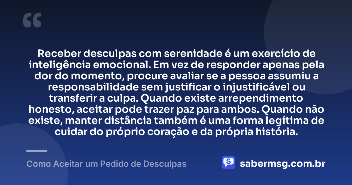 Receber desculpas com serenidade é um exercício de inteligência emocional. Em vez de responder apenas pela dor do momento, procure avaliar se a pessoa assumiu a responsabilidade sem justificar o injustificável ou transferir a culpa. Quando existe arrependimento honesto, aceitar pode trazer paz para ambos. Quando não existe, manter distância também é uma forma legítima de cuidar do próprio coração e da própria história. — Como Aceitar um Pedido de Desculpas