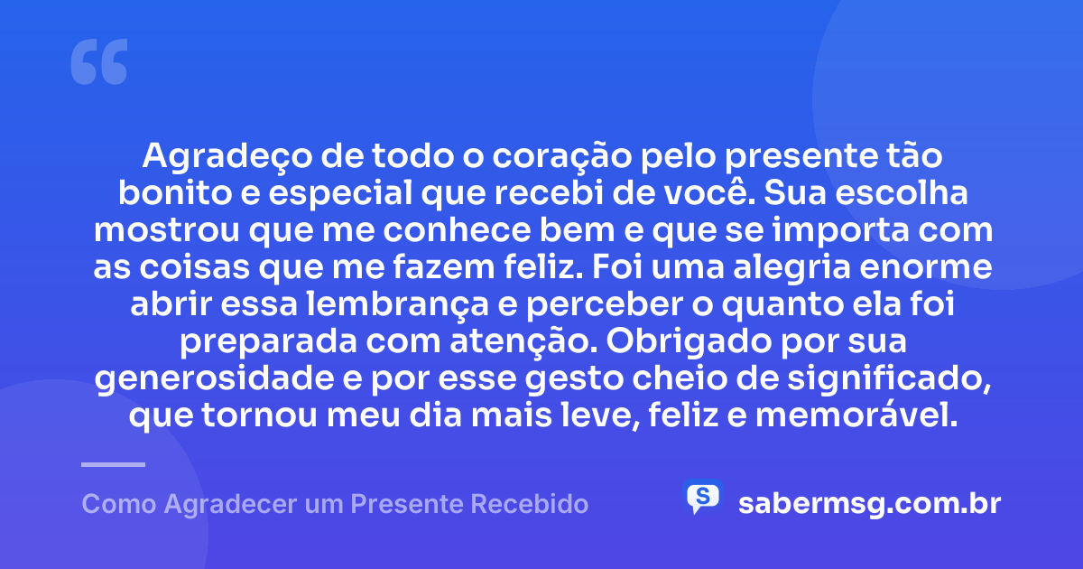 Agradeço de todo o coração pelo presente tão bonito e especial que recebi de você. Sua escolha mostrou que me conhece bem e que se importa com as coisas que me fazem feliz. Foi uma alegria enorme abrir essa lembrança e perceber o quanto ela foi preparada com atenção. Obrigado por sua generosidade e por esse gesto cheio de significado, que tornou meu dia mais leve, feliz e memorável. — Como Agradecer um Presente Recebido