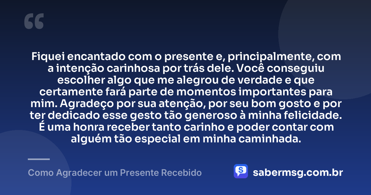 Fiquei encantado com o presente e, principalmente, com a intenção carinhosa por trás dele. Você conseguiu escolher algo que me alegrou de verdade e que certamente fará parte de momentos importantes para mim. Agradeço por sua atenção, por seu bom gosto e por ter dedicado esse gesto tão generoso à minha felicidade. É uma honra receber tanto carinho e poder contar com alguém tão especial em minha caminhada. — Como Agradecer um Presente Recebido