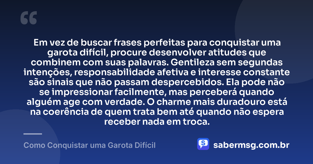 Em vez de buscar frases perfeitas para conquistar uma garota difícil, procure desenvolver atitudes que combinem com suas palavras. Gentileza sem segundas intenções, responsabilidade afetiva e interesse constante são sinais que não passam despercebidos. Ela pode não se impressionar facilmente, mas perceberá quando alguém age com verdade. O charme mais duradouro está na coerência de quem trata bem até quando não espera receber nada em troca. — Como Conquistar uma Garota Difícil