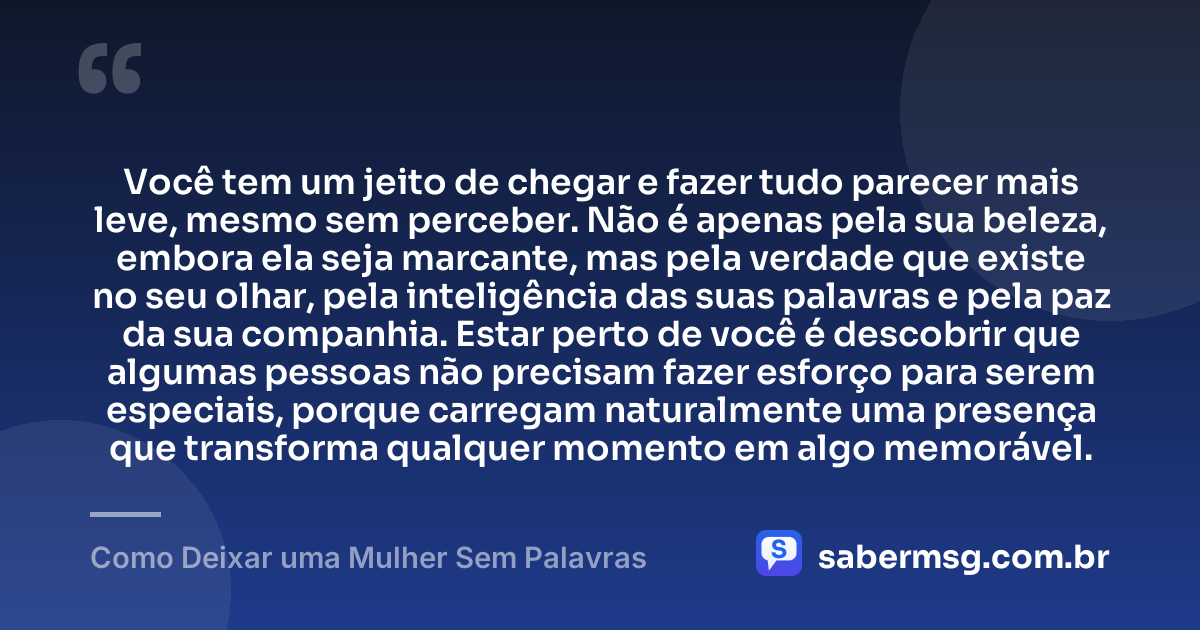 Você tem um jeito de chegar e fazer tudo parecer mais leve, mesmo sem perceber. Não é apenas pela sua beleza, embora ela seja marcante, mas pela verdade que existe no seu olhar, pela inteligência das suas palavras e pela paz da sua companhia. Estar perto de você é descobrir que algumas pessoas não precisam fazer esforço para serem especiais, porque carregam naturalmente uma presença que transforma qualquer momento em algo memorável. — Como Deixar uma Mulher Sem Palavras