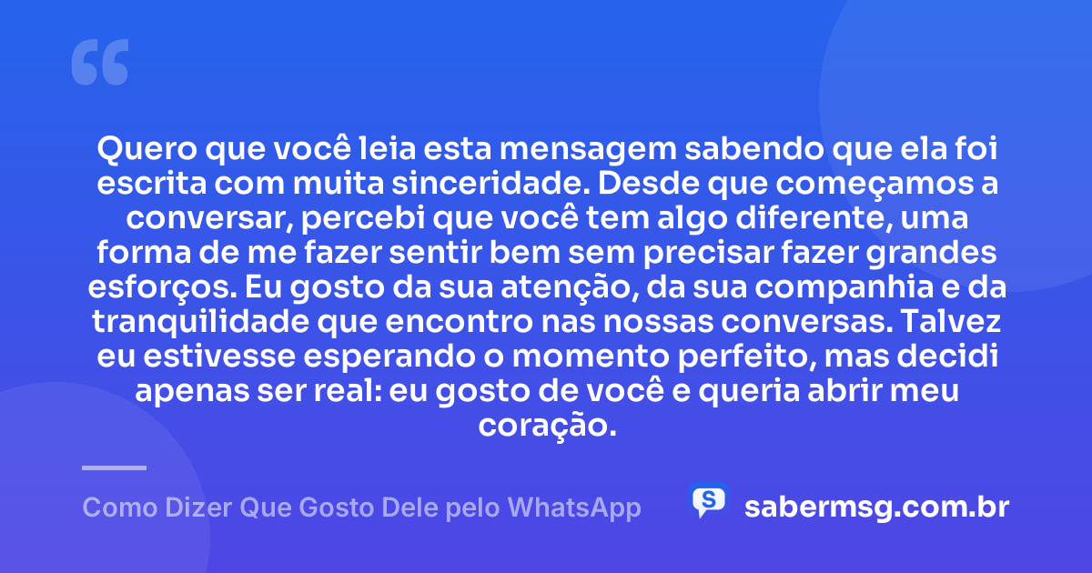 Quero que você leia esta mensagem sabendo que ela foi escrita com muita sinceridade. Desde que começamos a conversar, percebi que você tem algo diferente, uma forma de me fazer sentir bem sem precisar fazer grandes esforços. Eu gosto da sua atenção, da sua companhia e da tranquilidade que encontro nas nossas conversas. Talvez eu estivesse esperando o momento perfeito, mas decidi apenas ser real: eu gosto de você e queria abrir meu coração. — Como Dizer Que Gosto Dele pelo WhatsApp