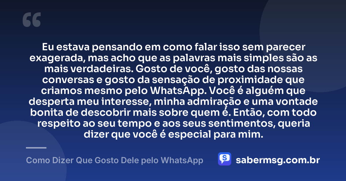 Eu estava pensando em como falar isso sem parecer exagerada, mas acho que as palavras mais simples são as mais verdadeiras. Gosto de você, gosto das nossas conversas e gosto da sensação de proximidade que criamos mesmo pelo WhatsApp. Você é alguém que desperta meu interesse, minha admiração e uma vontade bonita de descobrir mais sobre quem é. Então, com todo respeito ao seu tempo e aos seus sentimentos, queria dizer que você é especial para mim. — Como Dizer Que Gosto Dele pelo WhatsApp