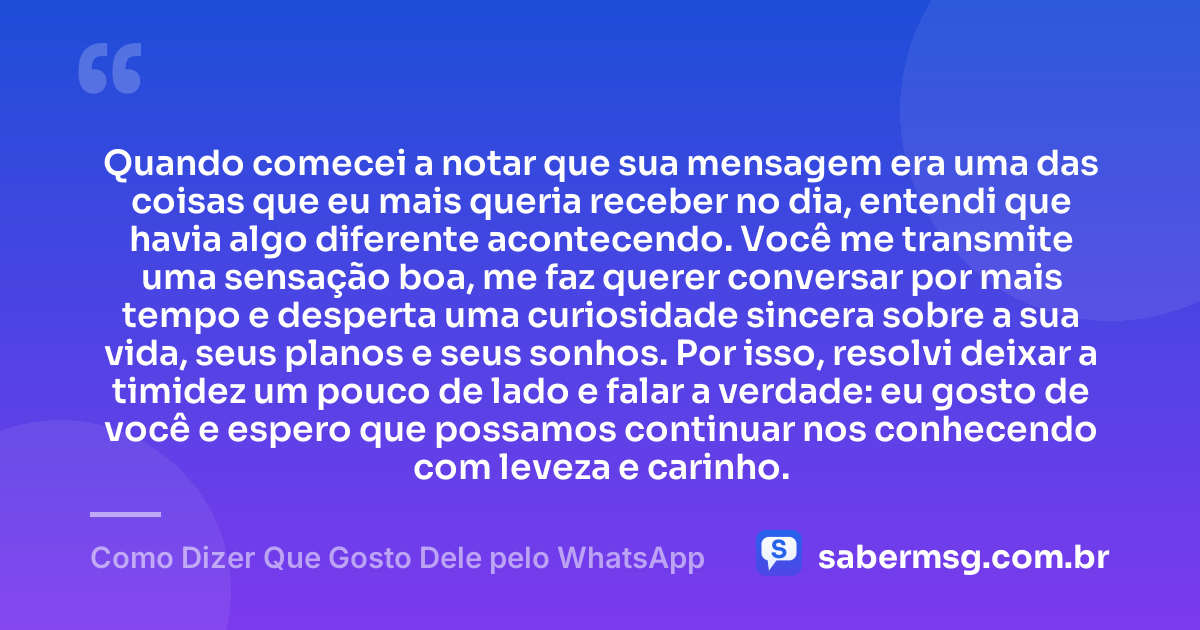 Quando comecei a notar que sua mensagem era uma das coisas que eu mais queria receber no dia, entendi que havia algo diferente acontecendo. Você me transmite uma sensação boa, me faz querer conversar por mais tempo e desperta uma curiosidade sincera sobre a sua vida, seus planos e seus sonhos. Por isso, resolvi deixar a timidez um pouco de lado e falar a verdade: eu gosto de você e espero que possamos continuar nos conhecendo com leveza e carinho. — Como Dizer Que Gosto Dele pelo WhatsApp
