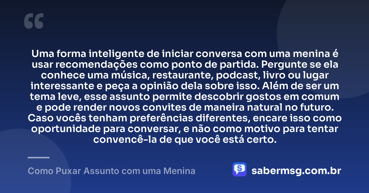 Uma forma inteligente de iniciar conversa com uma menina é usar recomendações como ponto de partida. Pergunte se ela conhece uma música, restaurante, podcast, livro ou lugar interessante e peça a opinião dela sobre isso. Além de ser um tema leve, esse assunto permite descobrir gostos em comum e pode render novos convites de maneira natural no futuro. Caso vocês tenham preferências diferentes, encare isso como oportunidade para conversar, e não como motivo para tentar convencê-la de que você está certo. — Como Puxar Assunto com uma Menina
