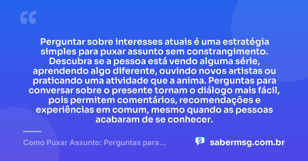 Perguntar sobre interesses atuais é uma estratégia simples para puxar assunto sem constrangimento. Descubra se a pessoa está vendo alguma série, aprendendo algo diferente, ouvindo novos artistas ou praticando uma atividade que a anima. Perguntas para conversar sobre o presente tornam o diálogo mais fácil, pois permitem comentários, recomendações e experiências em comum, mesmo quando as pessoas acabaram de se conhecer. — Como Puxar Assunto: Perguntas para Conversar