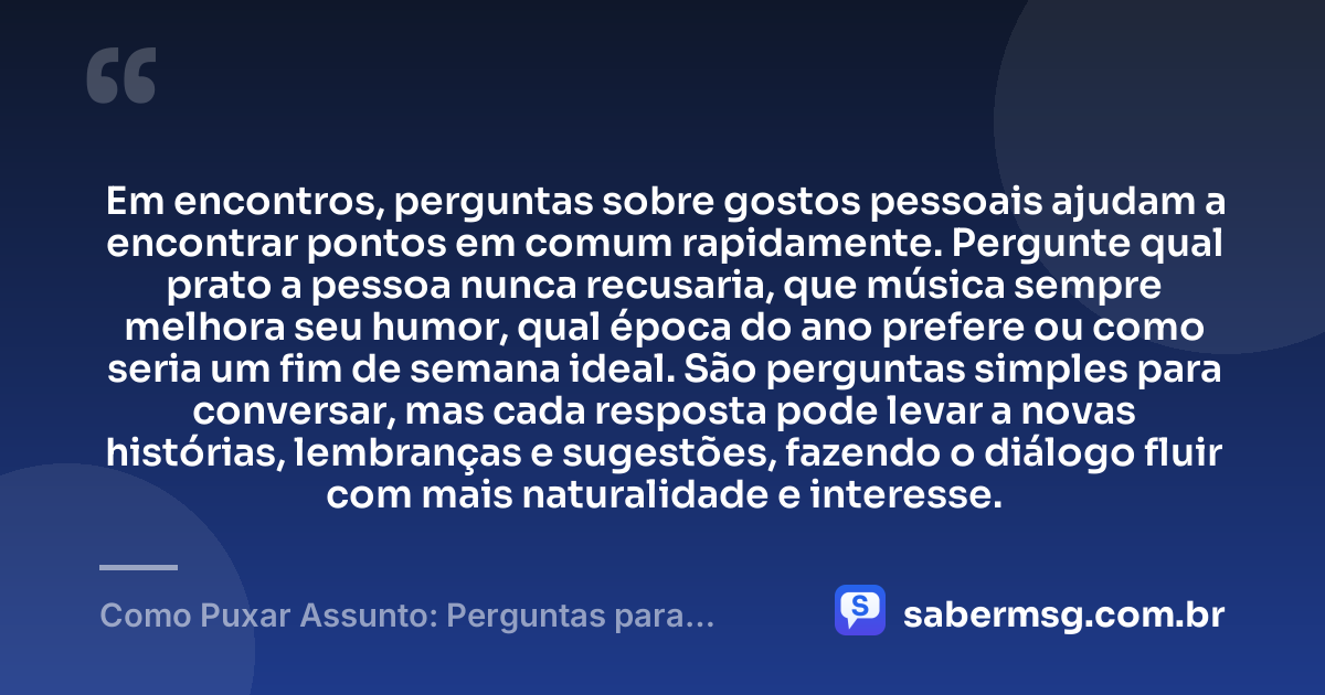Em encontros, perguntas sobre gostos pessoais ajudam a encontrar pontos em comum rapidamente. Pergunte qual prato a pessoa nunca recusaria, que música sempre melhora seu humor, qual época do ano prefere ou como seria um fim de semana ideal. São perguntas simples para conversar, mas cada resposta pode levar a novas histórias, lembranças e sugestões, fazendo o diálogo fluir com mais naturalidade e interesse. — Como Puxar Assunto: Perguntas para Conversar