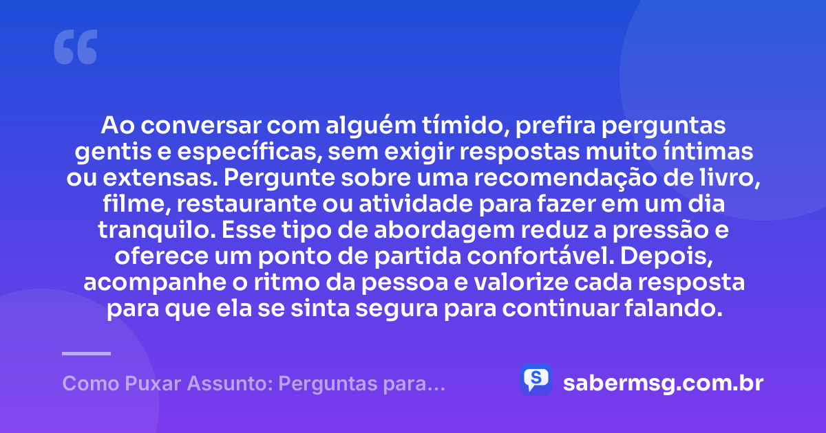 Ao conversar com alguém tímido, prefira perguntas gentis e específicas, sem exigir respostas muito íntimas ou extensas. Pergunte sobre uma recomendação de livro, filme, restaurante ou atividade para fazer em um dia tranquilo. Esse tipo de abordagem reduz a pressão e oferece um ponto de partida confortável. Depois, acompanhe o ritmo da pessoa e valorize cada resposta para que ela se sinta segura para continuar falando. — Como Puxar Assunto: Perguntas para Conversar