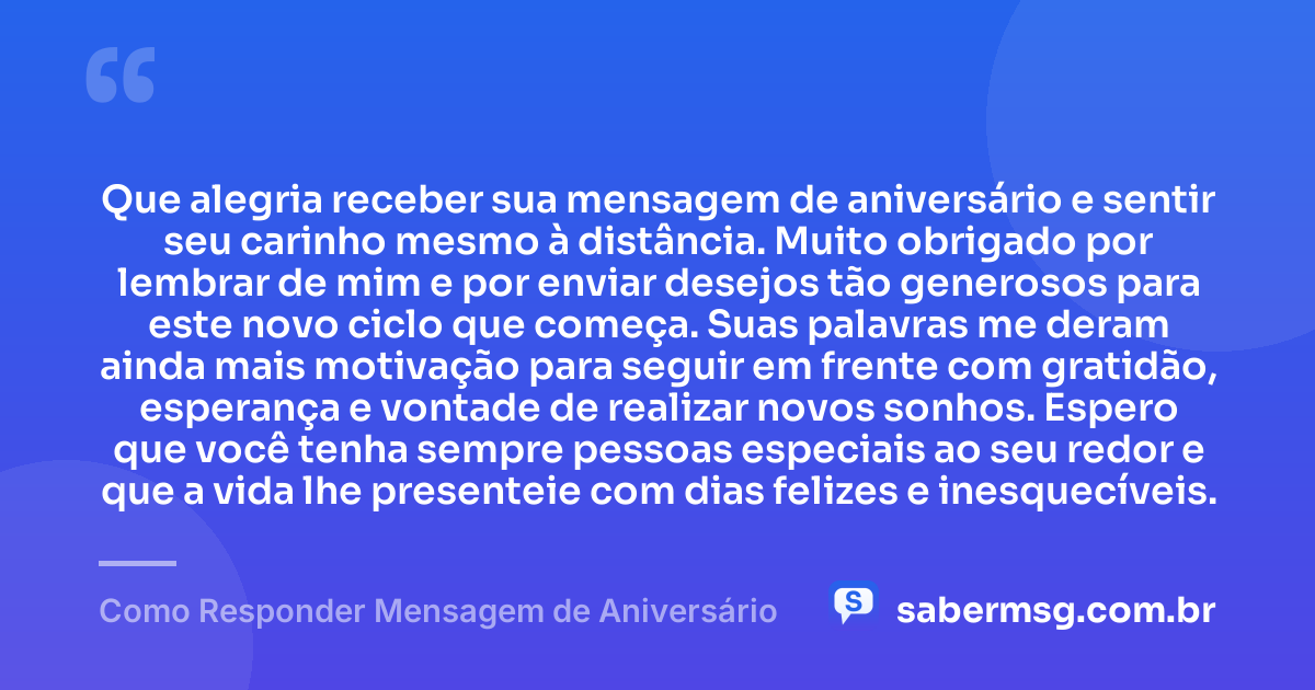 Que alegria receber sua mensagem de aniversário e sentir seu carinho mesmo à distância. Muito obrigado por lembrar de mim e por enviar desejos tão generosos para este novo ciclo que começa. Suas palavras me deram ainda mais motivação para seguir em frente com gratidão, esperança e vontade de realizar novos sonhos. Espero que você tenha sempre pessoas especiais ao seu redor e que a vida lhe presenteie com dias felizes e inesquecíveis. — Como Responder Mensagem de Aniversário