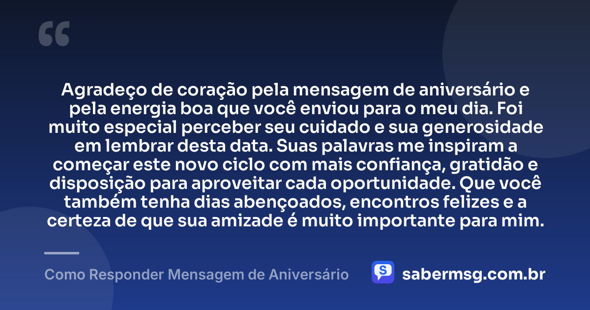 Agradeço de coração pela mensagem de aniversário e pela energia boa que você enviou para o meu dia. Foi muito especial perceber seu cuidado e sua generosidade em lembrar desta data. Suas palavras me inspiram a começar este novo ciclo com mais confiança, gratidão e disposição para aproveitar cada oportunidade. Que você também tenha dias abençoados, encontros felizes e a certeza de que sua amizade é muito importante para mim. — Como Responder Mensagem de Aniversário