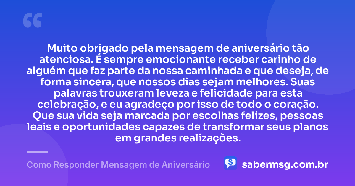 Muito obrigado pela mensagem de aniversário tão atenciosa. É sempre emocionante receber carinho de alguém que faz parte da nossa caminhada e que deseja, de forma sincera, que nossos dias sejam melhores. Suas palavras trouxeram leveza e felicidade para esta celebração, e eu agradeço por isso de todo o coração. Que sua vida seja marcada por escolhas felizes, pessoas leais e oportunidades capazes de transformar seus planos em grandes realizações. — Como Responder Mensagem de Aniversário