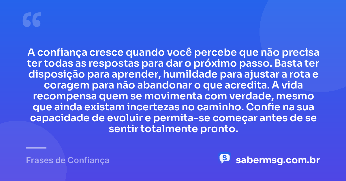 A confiança cresce quando você percebe que não precisa ter todas as respostas para dar o próximo passo. Basta ter disposição para aprender, humildade para ajustar a rota e coragem para não abandonar o que acredita. A vida recompensa quem se movimenta com verdade, mesmo que ainda existam incertezas no caminho. Confie na sua capacidade de evoluir e permita-se começar antes de se sentir totalmente pronto. — Frases de Confiança