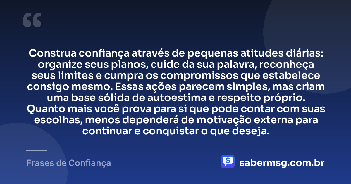 Construa confiança através de pequenas atitudes diárias: organize seus planos, cuide da sua palavra, reconheça seus limites e cumpra os compromissos que estabelece consigo mesmo. Essas ações parecem simples, mas criam uma base sólida de autoestima e respeito próprio. Quanto mais você prova para si que pode contar com suas escolhas, menos dependerá de motivação externa para continuar e conquistar o que deseja. — Frases de Confiança