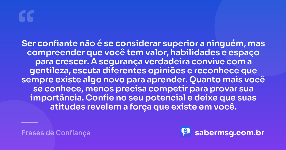 Ser confiante não é se considerar superior a ninguém, mas compreender que você tem valor, habilidades e espaço para crescer. A segurança verdadeira convive com a gentileza, escuta diferentes opiniões e reconhece que sempre existe algo novo para aprender. Quanto mais você se conhece, menos precisa competir para provar sua importância. Confie no seu potencial e deixe que suas atitudes revelem a força que existe em você. — Frases de Confiança