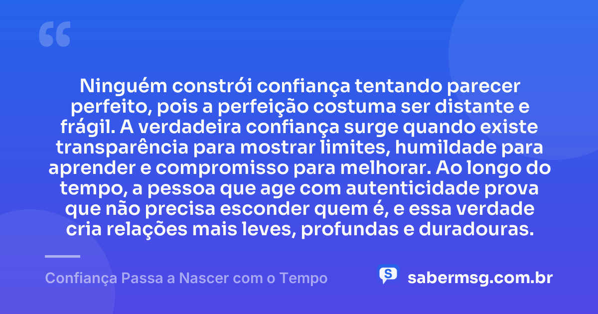 Ninguém constrói confiança tentando parecer perfeito, pois a perfeição costuma ser distante e frágil. A verdadeira confiança surge quando existe transparência para mostrar limites, humildade para aprender e compromisso para melhorar. Ao longo do tempo, a pessoa que age com autenticidade prova que não precisa esconder quem é, e essa verdade cria relações mais leves, profundas e duradouras. — Confiança Passa a Nascer com o Tempo