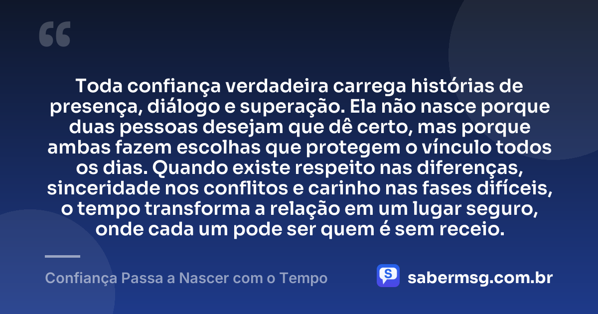 Toda confiança verdadeira carrega histórias de presença, diálogo e superação. Ela não nasce porque duas pessoas desejam que dê certo, mas porque ambas fazem escolhas que protegem o vínculo todos os dias. Quando existe respeito nas diferenças, sinceridade nos conflitos e carinho nas fases difíceis, o tempo transforma a relação em um lugar seguro, onde cada um pode ser quem é sem receio. — Confiança Passa a Nascer com o Tempo