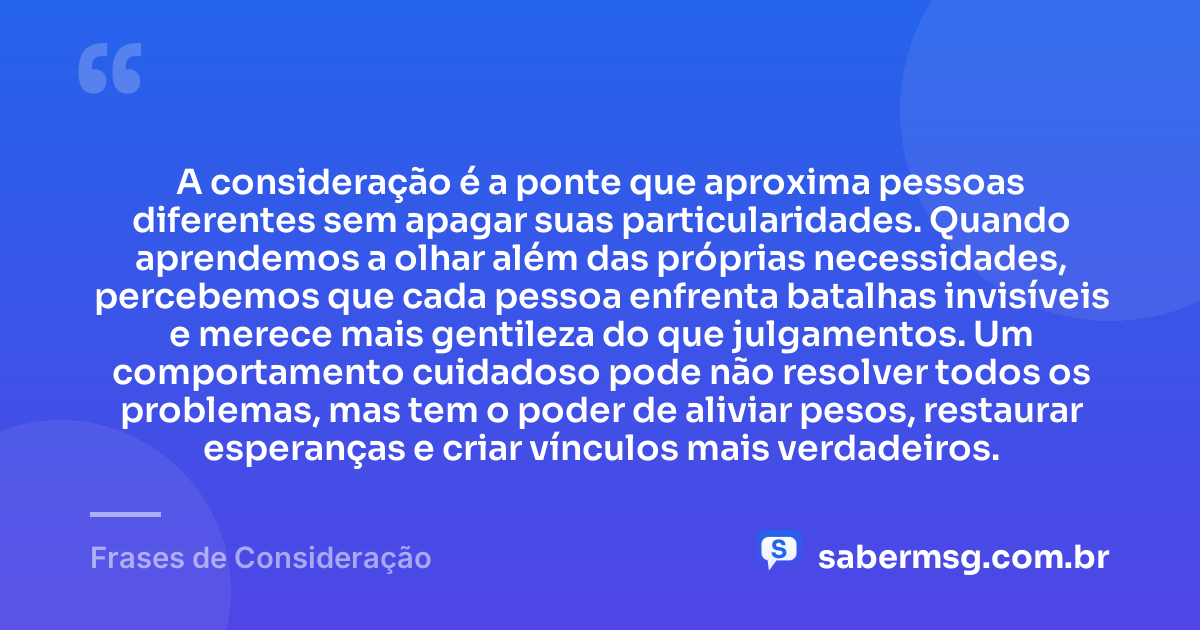 A consideração é a ponte que aproxima pessoas diferentes sem apagar suas particularidades. Quando aprendemos a olhar além das próprias necessidades, percebemos que cada pessoa enfrenta batalhas invisíveis e merece mais gentileza do que julgamentos. Um comportamento cuidadoso pode não resolver todos os problemas, mas tem o poder de aliviar pesos, restaurar esperanças e criar vínculos mais verdadeiros. — Frases de Consideração