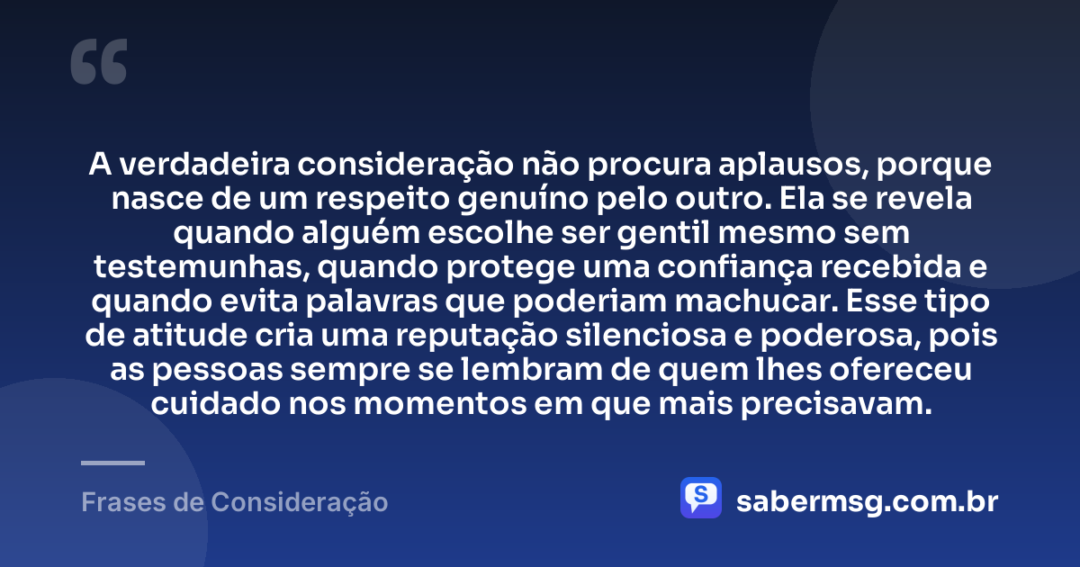 A verdadeira consideração não procura aplausos, porque nasce de um respeito genuíno pelo outro. Ela se revela quando alguém escolhe ser gentil mesmo sem testemunhas, quando protege uma confiança recebida e quando evita palavras que poderiam machucar. Esse tipo de atitude cria uma reputação silenciosa e poderosa, pois as pessoas sempre se lembram de quem lhes ofereceu cuidado nos momentos em que mais precisavam. — Frases de Consideração
