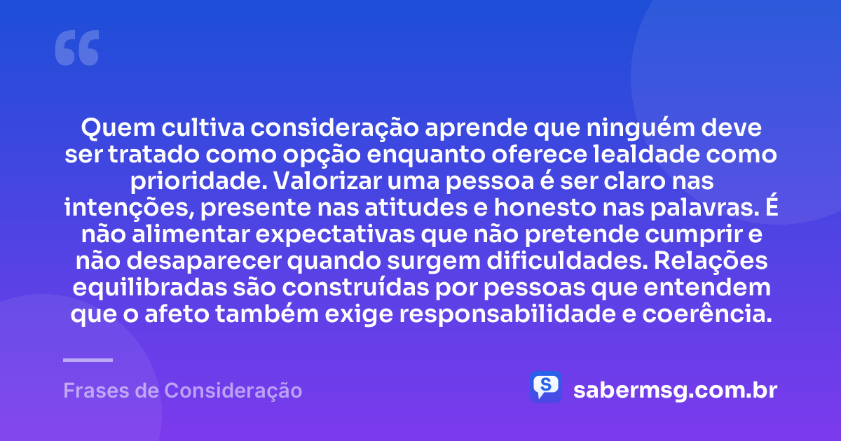 Quem cultiva consideração aprende que ninguém deve ser tratado como opção enquanto oferece lealdade como prioridade. Valorizar uma pessoa é ser claro nas intenções, presente nas atitudes e honesto nas palavras. É não alimentar expectativas que não pretende cumprir e não desaparecer quando surgem dificuldades. Relações equilibradas são construídas por pessoas que entendem que o afeto também exige responsabilidade e coerência. — Frases de Consideração