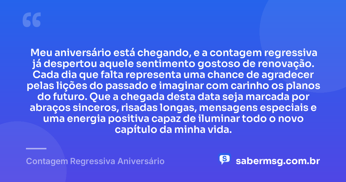Meu aniversário está chegando, e a contagem regressiva já despertou aquele sentimento gostoso de renovação. Cada dia que falta representa uma chance de agradecer pelas lições do passado e imaginar com carinho os planos do futuro. Que a chegada desta data seja marcada por abraços sinceros, risadas longas, mensagens especiais e uma energia positiva capaz de iluminar todo o novo capítulo da minha vida. — Contagem Regressiva Aniversário