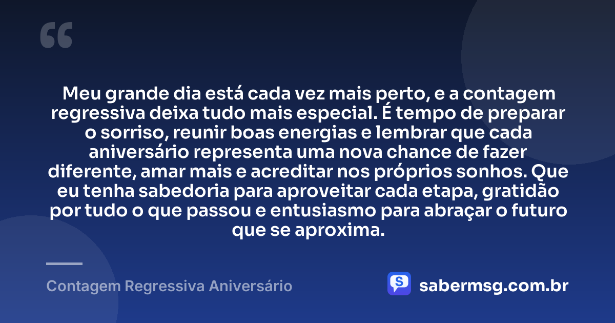 Meu grande dia está cada vez mais perto, e a contagem regressiva deixa tudo mais especial. É tempo de preparar o sorriso, reunir boas energias e lembrar que cada aniversário representa uma nova chance de fazer diferente, amar mais e acreditar nos próprios sonhos. Que eu tenha sabedoria para aproveitar cada etapa, gratidão por tudo o que passou e entusiasmo para abraçar o futuro que se aproxima. — Contagem Regressiva Aniversário