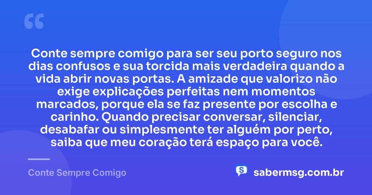 Conte sempre comigo para ser seu porto seguro nos dias confusos e sua torcida mais verdadeira quando a vida abrir novas portas. A amizade que valorizo não exige explicações perfeitas nem momentos marcados, porque ela se faz presente por escolha e carinho. Quando precisar conversar, silenciar, desabafar ou simplesmente ter alguém por perto, saiba que meu coração terá espaço para você. — Conte Sempre Comigo