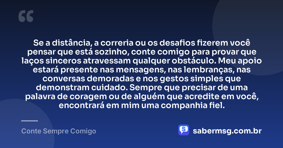 Se a distância, a correria ou os desafios fizerem você pensar que está sozinho, conte comigo para provar que laços sinceros atravessam qualquer obstáculo. Meu apoio estará presente nas mensagens, nas lembranças, nas conversas demoradas e nos gestos simples que demonstram cuidado. Sempre que precisar de uma palavra de coragem ou de alguém que acredite em você, encontrará em mim uma companhia fiel. — Conte Sempre Comigo
