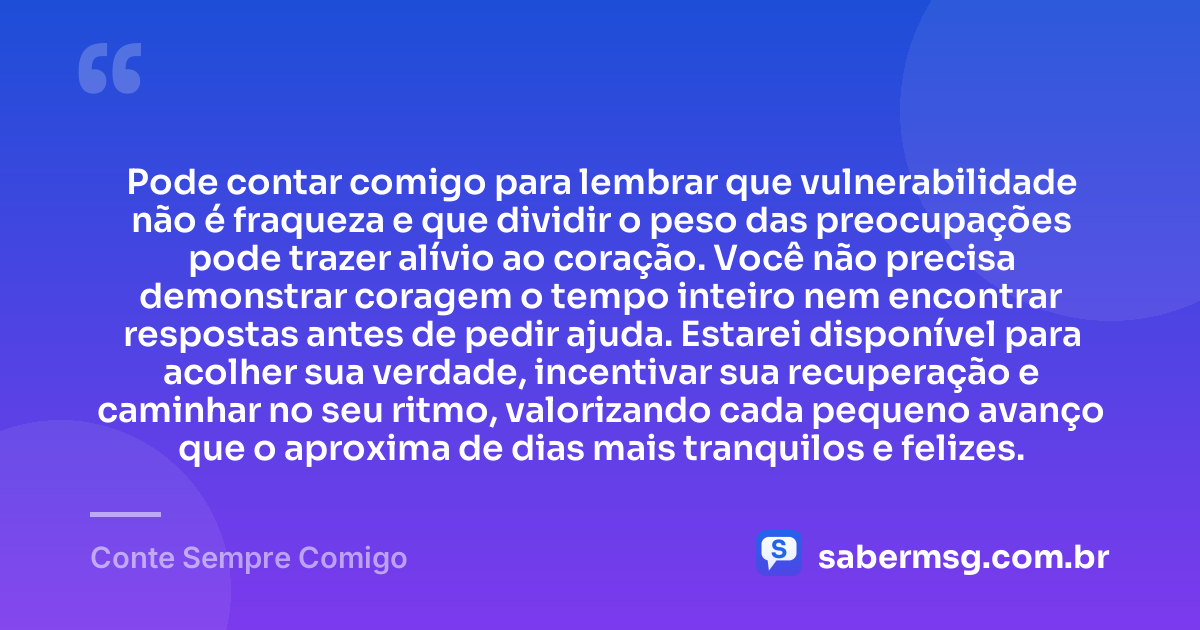 Pode contar comigo para lembrar que vulnerabilidade não é fraqueza e que dividir o peso das preocupações pode trazer alívio ao coração. Você não precisa demonstrar coragem o tempo inteiro nem encontrar respostas antes de pedir ajuda. Estarei disponível para acolher sua verdade, incentivar sua recuperação e caminhar no seu ritmo, valorizando cada pequeno avanço que o aproxima de dias mais tranquilos e felizes. — Conte Sempre Comigo