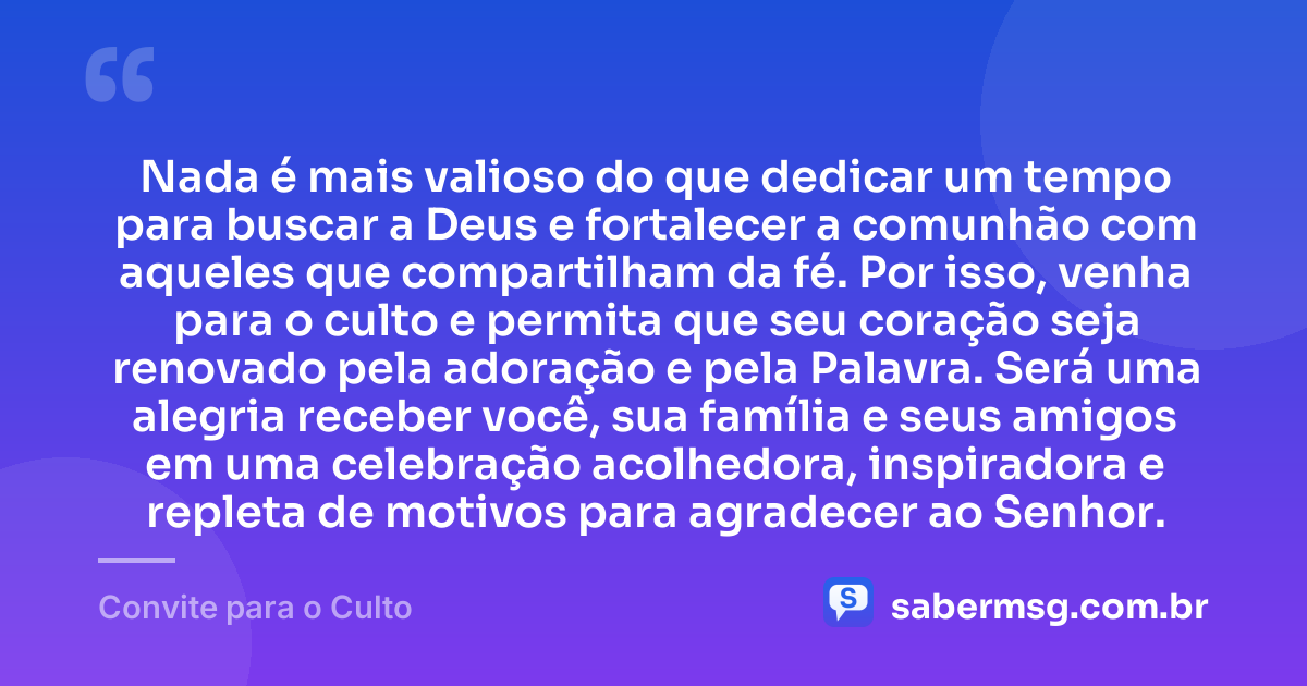 Nada é mais valioso do que dedicar um tempo para buscar a Deus e fortalecer a comunhão com aqueles que compartilham da fé. Por isso, venha para o culto e permita que seu coração seja renovado pela adoração e pela Palavra. Será uma alegria receber você, sua família e seus amigos em uma celebração acolhedora, inspiradora e repleta de motivos para agradecer ao Senhor. — Convite para o Culto