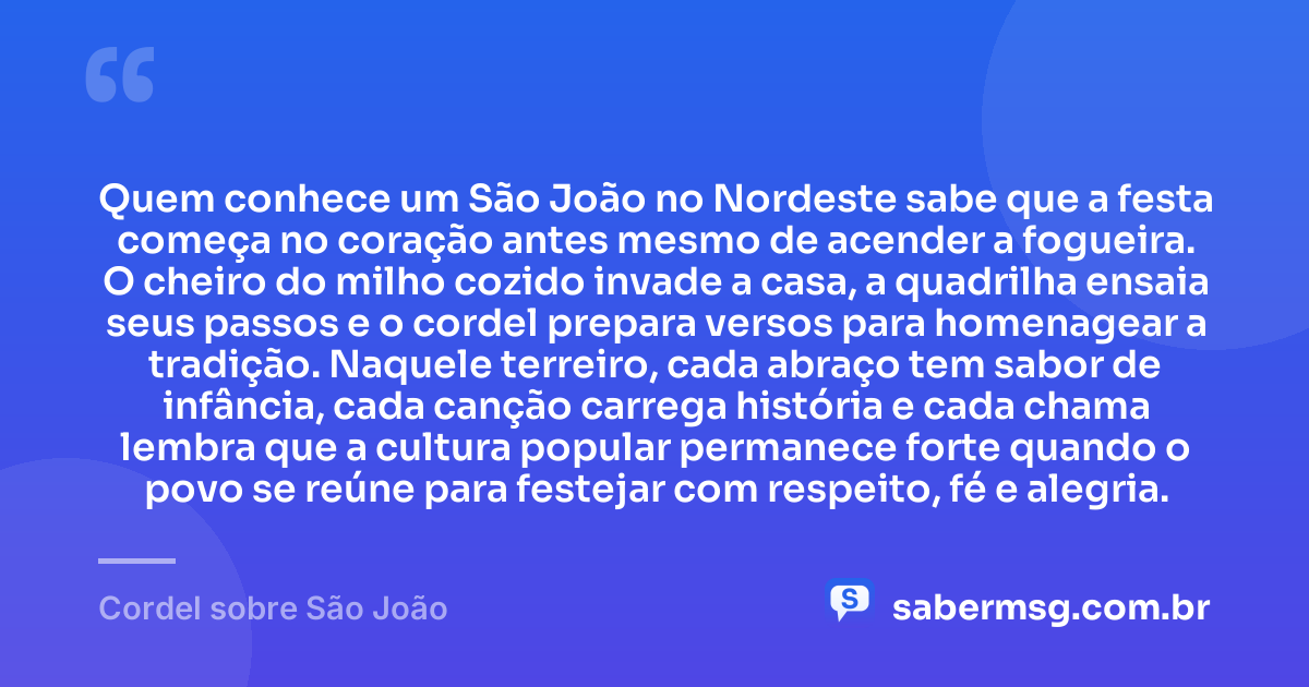 Quem conhece um São João no Nordeste sabe que a festa começa no coração antes mesmo de acender a fogueira. O cheiro do milho cozido invade a casa, a quadrilha ensaia seus passos e o cordel prepara versos para homenagear a tradição. Naquele terreiro, cada abraço tem sabor de infância, cada canção carrega história e cada chama lembra que a cultura popular permanece forte quando o povo se reúne para festejar com respeito, fé e alegria. — Cordel sobre São João