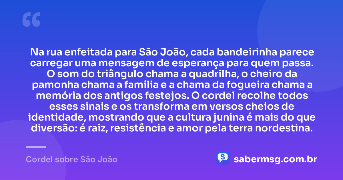 Na rua enfeitada para São João, cada bandeirinha parece carregar uma mensagem de esperança para quem passa. O som do triângulo chama a quadrilha, o cheiro da pamonha chama a família e a chama da fogueira chama a memória dos antigos festejos. O cordel recolhe todos esses sinais e os transforma em versos cheios de identidade, mostrando que a cultura junina é mais do que diversão: é raiz, resistência e amor pela terra nordestina. — Cordel sobre São João