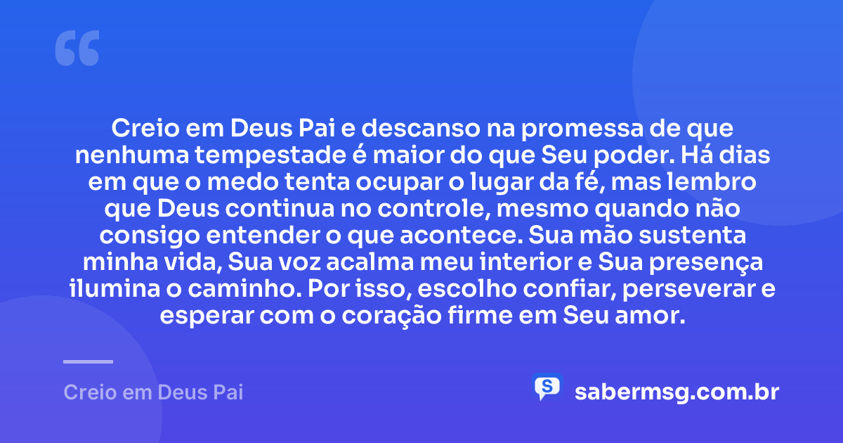 Creio em Deus Pai e descanso na promessa de que nenhuma tempestade é maior do que Seu poder. Há dias em que o medo tenta ocupar o lugar da fé, mas lembro que Deus continua no controle, mesmo quando não consigo entender o que acontece. Sua mão sustenta minha vida, Sua voz acalma meu interior e Sua presença ilumina o caminho. Por isso, escolho confiar, perseverar e esperar com o coração firme em Seu amor. — Creio em Deus Pai