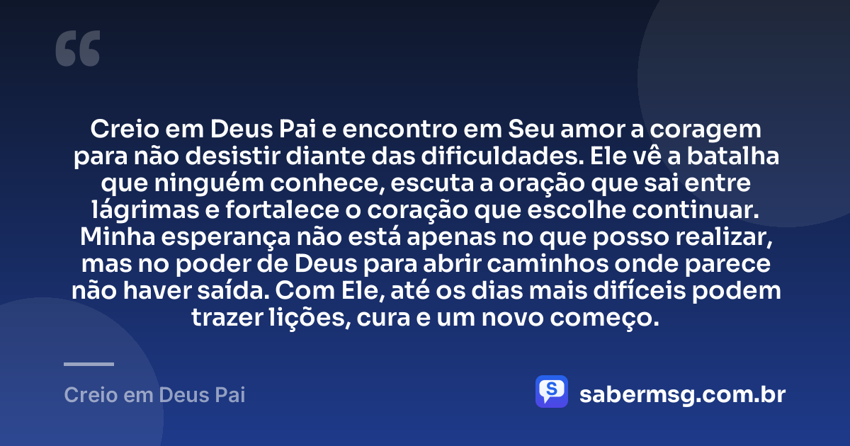 Creio em Deus Pai e encontro em Seu amor a coragem para não desistir diante das dificuldades. Ele vê a batalha que ninguém conhece, escuta a oração que sai entre lágrimas e fortalece o coração que escolhe continuar. Minha esperança não está apenas no que posso realizar, mas no poder de Deus para abrir caminhos onde parece não haver saída. Com Ele, até os dias mais difíceis podem trazer lições, cura e um novo começo. — Creio em Deus Pai