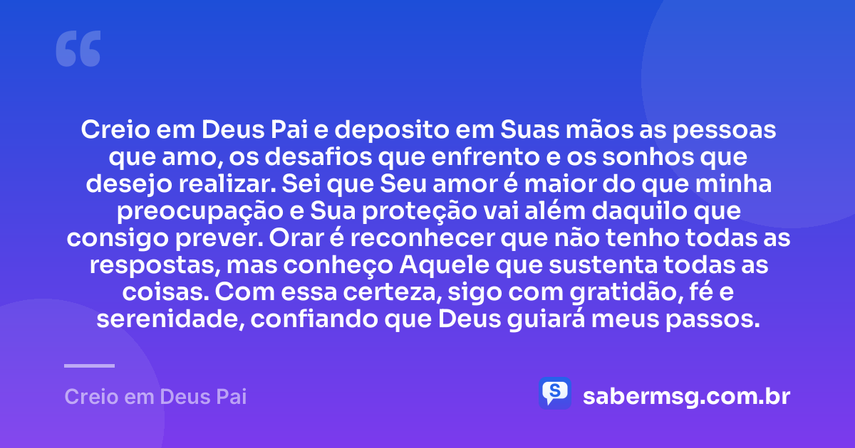 Creio em Deus Pai e deposito em Suas mãos as pessoas que amo, os desafios que enfrento e os sonhos que desejo realizar. Sei que Seu amor é maior do que minha preocupação e Sua proteção vai além daquilo que consigo prever. Orar é reconhecer que não tenho todas as respostas, mas conheço Aquele que sustenta todas as coisas. Com essa certeza, sigo com gratidão, fé e serenidade, confiando que Deus guiará meus passos. — Creio em Deus Pai