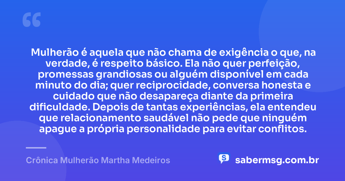 Mulherão é aquela que não chama de exigência o que, na verdade, é respeito básico. Ela não quer perfeição, promessas grandiosas ou alguém disponível em cada minuto do dia; quer reciprocidade, conversa honesta e cuidado que não desapareça diante da primeira dificuldade. Depois de tantas experiências, ela entendeu que relacionamento saudável não pede que ninguém apague a própria personalidade para evitar conflitos. — Crônica Mulherão Martha Medeiros