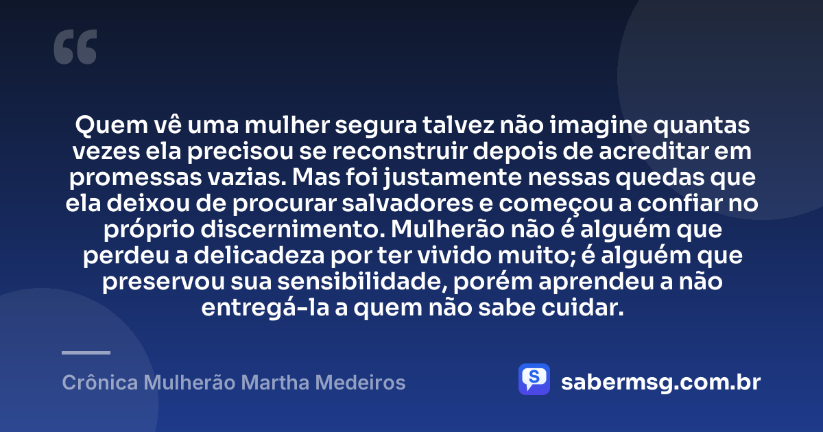 Quem vê uma mulher segura talvez não imagine quantas vezes ela precisou se reconstruir depois de acreditar em promessas vazias. Mas foi justamente nessas quedas que ela deixou de procurar salvadores e começou a confiar no próprio discernimento. Mulherão não é alguém que perdeu a delicadeza por ter vivido muito; é alguém que preservou sua sensibilidade, porém aprendeu a não entregá-la a quem não sabe cuidar. — Crônica Mulherão Martha Medeiros